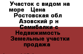 Участок с видом на море › Цена ­ 320 000 - Ростовская обл., Азовский р-н, Семибалки с. Недвижимость » Земельные участки продажа   